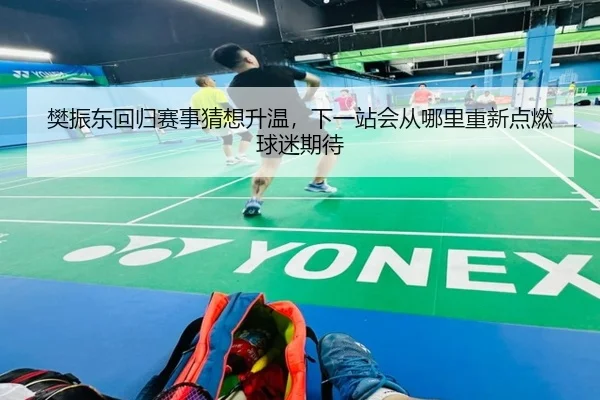 樊振东回归赛事猜想升温，下一站会从哪里重新点燃球迷期待